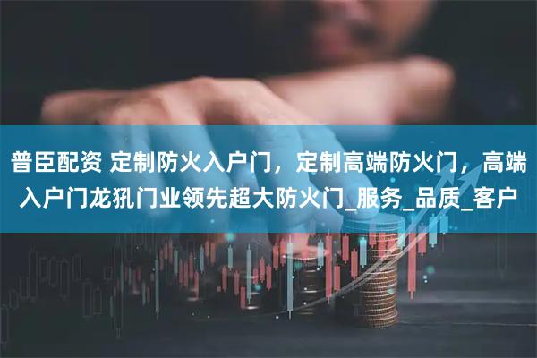 普臣配资 定制防火入户门,定制高端防火门,高端入户门龙犼门业领先超大防火门_服务_品质_客户
