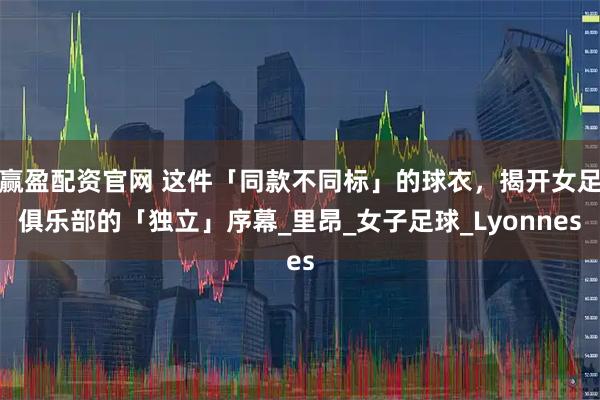 赢盈配资官网 这件「同款不同标」的球衣，揭开女足俱乐部的「独立」序幕_里昂_女子足球_Lyonnes