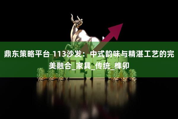 鼎东策略平台 113沙发:中式韵味与精湛工艺的完美融合_家具_传统_榫卯