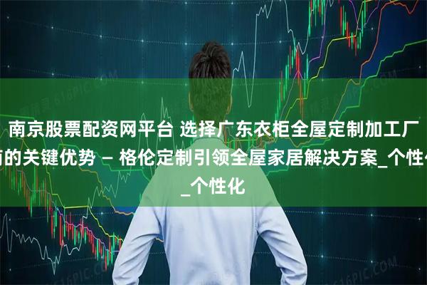 南京股票配资网平台 选择广东衣柜全屋定制加工厂商的关键优势 — 格伦定制引领全屋家居解决方案_个性化