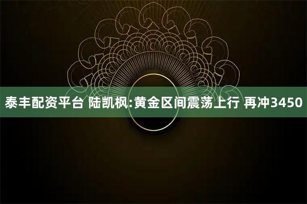 泰丰配资平台 陆凯枫:黄金区间震荡上行 再冲3450