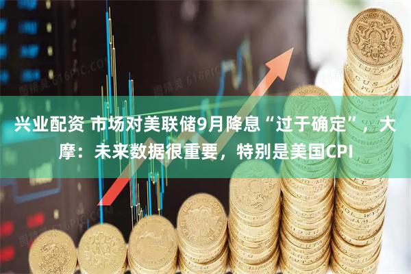 兴业配资 市场对美联储9月降息“过于确定”,大摩:未来数据很重要,特别是美国CPI