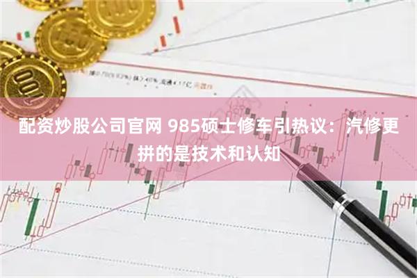 配资炒股公司官网 985硕士修车引热议：汽修更拼的是技术和认知