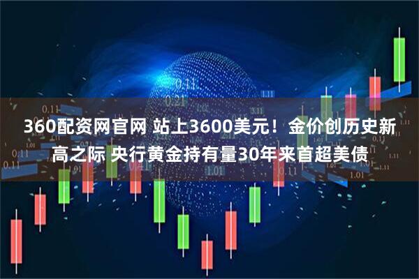 360配资网官网 站上3600美元!金价创历史新高之际 央行黄金持有量30年来首超美债