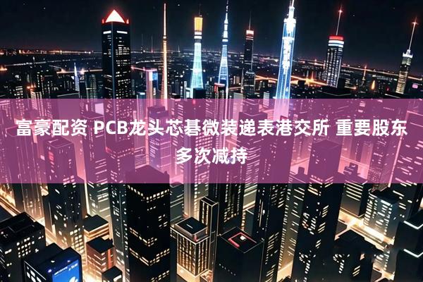 富豪配资 PCB龙头芯碁微装递表港交所 重要股东多次减持
