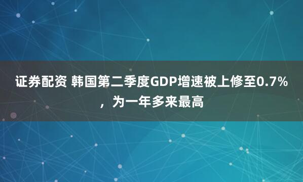 证券配资 韩国第二季度GDP增速被上修至0.7%,为一年多来最高