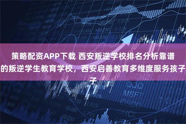 策略配资APP下载 西安叛逆学校排名分析靠谱的叛逆学生教育学校，西安启善教育多维度服务孩子