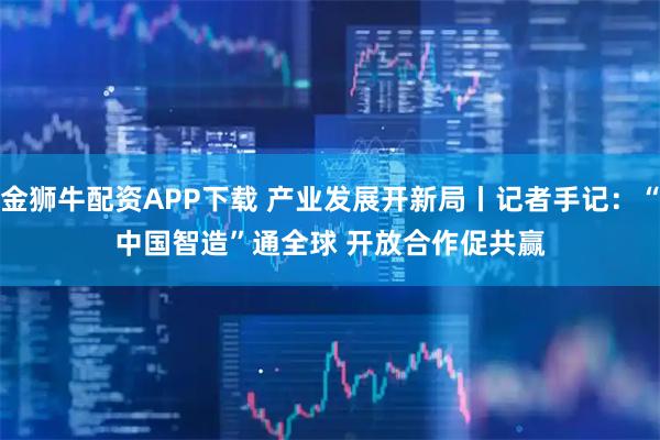 金狮牛配资APP下载 产业发展开新局丨记者手记：“中国智造”通全球 开放合作促共赢
