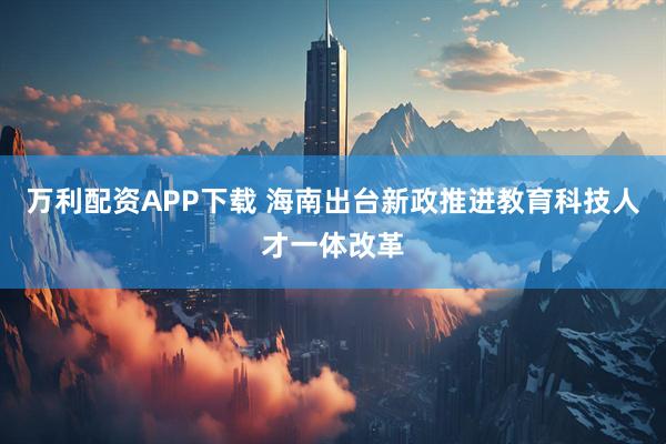 万利配资APP下载 海南出台新政推进教育科技人才一体改革